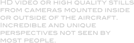 HD video or high quality stills from cameras mounted inside or outside of the aircraft. Incredible and unique perspectives not seen by most people.