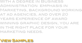 With a degree in Business Administration  emphasis in Marketing, background working at ad agencies, and over 20 years experience of award winning graphic design, you are in the right place for your marketing needs.

View Samples