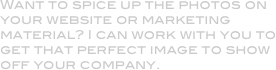 Want to spice up the photos on your website or marketing material? I can work with you to get that perfect image to show off your company.
