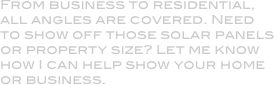From business to residential, all angles are covered. Need to show off those solar panels or property size? Let me know how I can help show your home or business.

